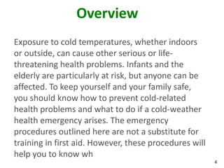 4
Overview
Exposure to cold temperatures, whether indoors
or outside, can cause other serious or life-
threatening health problems. Infants and the
elderly are particularly at risk, but anyone can be
affected. To keep yourself and your family safe,
you should know how to prevent cold-related
health problems and what to do if a cold-weather
health emergency arises. The emergency
procedures outlined here are not a substitute for
training in first aid. However, these procedures will
help you to know wh
 