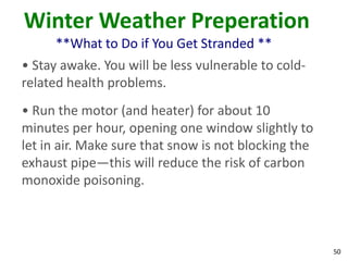 50
Winter Weather Preperation
**What to Do if You Get Stranded **
• Stay awake. You will be less vulnerable to cold-
related health problems.
• Run the motor (and heater) for about 10
minutes per hour, opening one window slightly to
let in air. Make sure that snow is not blocking the
exhaust pipe—this will reduce the risk of carbon
monoxide poisoning.
 