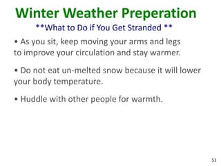 51
Winter Weather Preperation
**What to Do if You Get Stranded **
• As you sit, keep moving your arms and legs
to improve your circulation and stay warmer.
• Do not eat un-melted snow because it will lower
your body temperature.
• Huddle with other people for warmth.
 