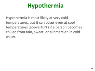 53
Hypothermia
Hypothermia is most likely at very cold
temperatures, but it can occur even at cool
temperatures (above 40°F) if a person becomes
chilled from rain, sweat, or submersion in cold
water.
 