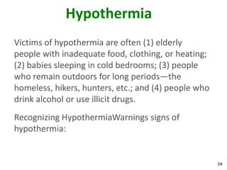 54
Hypothermia
Victims of hypothermia are often (1) elderly
people with inadequate food, clothing, or heating;
(2) babies sleeping in cold bedrooms; (3) people
who remain outdoors for long periods—the
homeless, hikers, hunters, etc.; and (4) people who
drink alcohol or use illicit drugs.
Recognizing HypothermiaWarnings signs of
hypothermia:
 