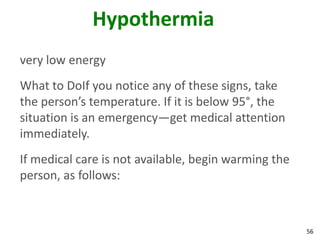 56
Hypothermia
very low energy
What to DoIf you notice any of these signs, take
the person’s temperature. If it is below 95°, the
situation is an emergency—get medical attention
immediately.
If medical care is not available, begin warming the
person, as follows:
 