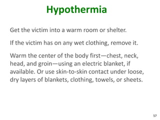57
Hypothermia
Get the victim into a warm room or shelter.
If the victim has on any wet clothing, remove it.
Warm the center of the body first—chest, neck,
head, and groin—using an electric blanket, if
available. Or use skin-to-skin contact under loose,
dry layers of blankets, clothing, towels, or sheets.
 