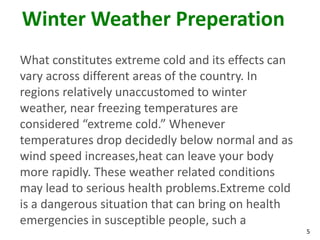 5
Winter Weather Preperation
What constitutes extreme cold and its effects can
vary across different areas of the country. In
regions relatively unaccustomed to winter
weather, near freezing temperatures are
considered “extreme cold.” Whenever
temperatures drop decidedly below normal and as
wind speed increases,heat can leave your body
more rapidly. These weather related conditions
may lead to serious health problems.Extreme cold
is a dangerous situation that can bring on health
emergencies in susceptible people, such a
 
