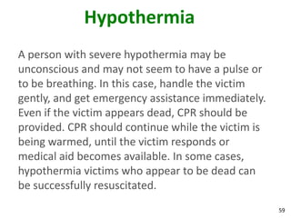 59
Hypothermia
A person with severe hypothermia may be
unconscious and may not seem to have a pulse or
to be breathing. In this case, handle the victim
gently, and get emergency assistance immediately.
Even if the victim appears dead, CPR should be
provided. CPR should continue while the victim is
being warmed, until the victim responds or
medical aid becomes available. In some cases,
hypothermia victims who appear to be dead can
be successfully resuscitated.
 