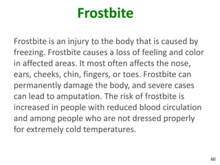 60
Frostbite
Frostbite is an injury to the body that is caused by
freezing. Frostbite causes a loss of feeling and color
in affected areas. It most often affects the nose,
ears, cheeks, chin, fingers, or toes. Frostbite can
permanently damage the body, and severe cases
can lead to amputation. The risk of frostbite is
increased in people with reduced blood circulation
and among people who are not dressed properly
for extremely cold temperatures.
 
