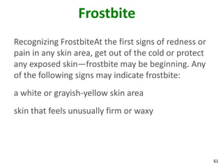 61
Frostbite
Recognizing FrostbiteAt the first signs of redness or
pain in any skin area, get out of the cold or protect
any exposed skin—frostbite may be beginning. Any
of the following signs may indicate frostbite:
a white or grayish-yellow skin area
skin that feels unusually firm or waxy
 