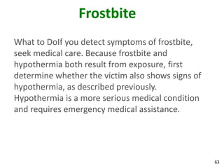 63
Frostbite
What to DoIf you detect symptoms of frostbite,
seek medical care. Because frostbite and
hypothermia both result from exposure, first
determine whether the victim also shows signs of
hypothermia, as described previously.
Hypothermia is a more serious medical condition
and requires emergency medical assistance.
 