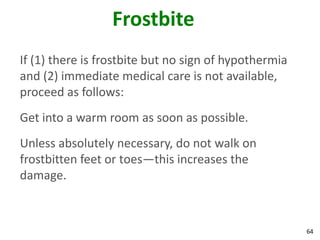 64
Frostbite
If (1) there is frostbite but no sign of hypothermia
and (2) immediate medical care is not available,
proceed as follows:
Get into a warm room as soon as possible.
Unless absolutely necessary, do not walk on
frostbitten feet or toes—this increases the
damage.
 