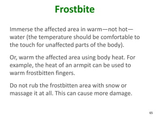 65
Frostbite
Immerse the affected area in warm—not hot—
water (the temperature should be comfortable to
the touch for unaffected parts of the body).
Or, warm the affected area using body heat. For
example, the heat of an armpit can be used to
warm frostbitten fingers.
Do not rub the frostbitten area with snow or
massage it at all. This can cause more damage.
 