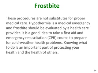 67
Frostbite
These procedures are not substitutes for proper
medical care. Hypothermia is a medical emergency
and frostbite should be evaluated by a health care
provider. It is a good idea to take a first aid and
emergency resuscitation (CPR) course to prepare
for cold-weather health problems. Knowing what
to do is an important part of protecting your
health and the health of others.
 