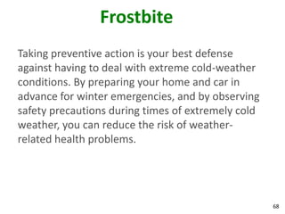 68
Frostbite
Taking preventive action is your best defense
against having to deal with extreme cold-weather
conditions. By preparing your home and car in
advance for winter emergencies, and by observing
safety precautions during times of extremely cold
weather, you can reduce the risk of weather-
related health problems.
 
