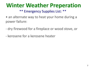 7
Winter Weather Preperation
** Emergency Supplies List: **
• an alternate way to heat your home during a
power failure:
- dry firewood for a fireplace or wood stove, or
- kerosene for a kerosene heater
 