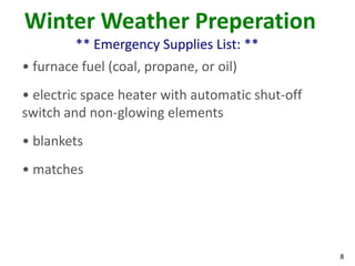 8
Winter Weather Preperation
** Emergency Supplies List: **
• furnace fuel (coal, propane, or oil)
• electric space heater with automatic shut-off
switch and non-glowing elements
• blankets
• matches
 
