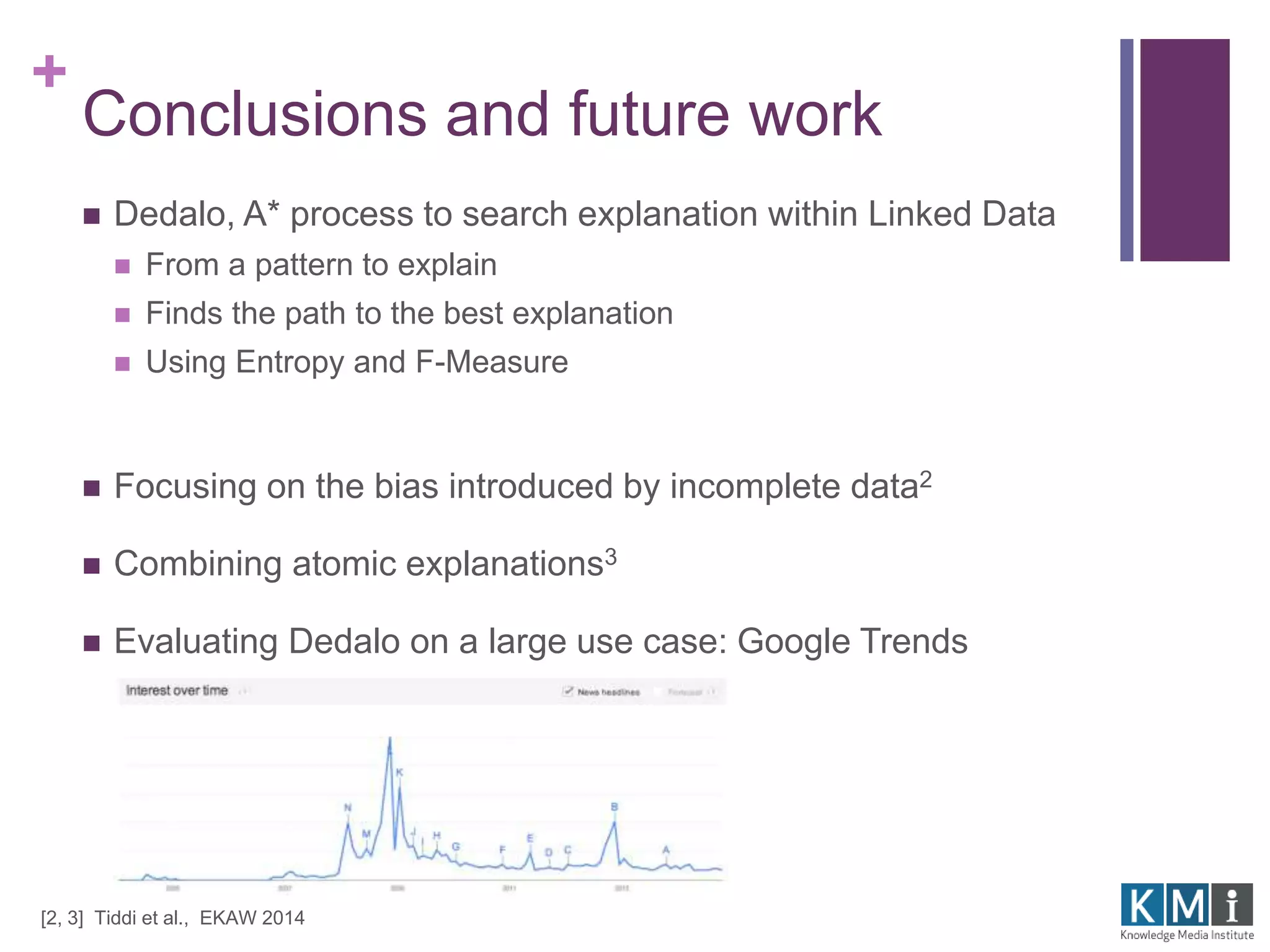 + 
Conclusions and future work 
 Dedalo, A* process to search explanation within Linked Data 
 From a pattern to explain 
 Finds the path to the best explanation 
 Using Entropy and F-Measure 
 Focusing on the bias introduced by incomplete data2 
 Combining atomic explanations3 
 Evaluating Dedalo on a large use case: Google Trends 
[2, 3] Tiddi et al., EKAW 2014 
 