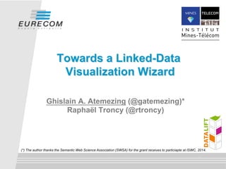 Towards a Linked-Data 
Visualization Wizard 
Ghislain A. Atemezing (@gatemezing)* 
Raphaël Troncy (@rtroncy) 
(*) The author thanks the Semantic Web Science Association (SWSA) for the grant receives to particiapte at ISWC, 2014. 
 