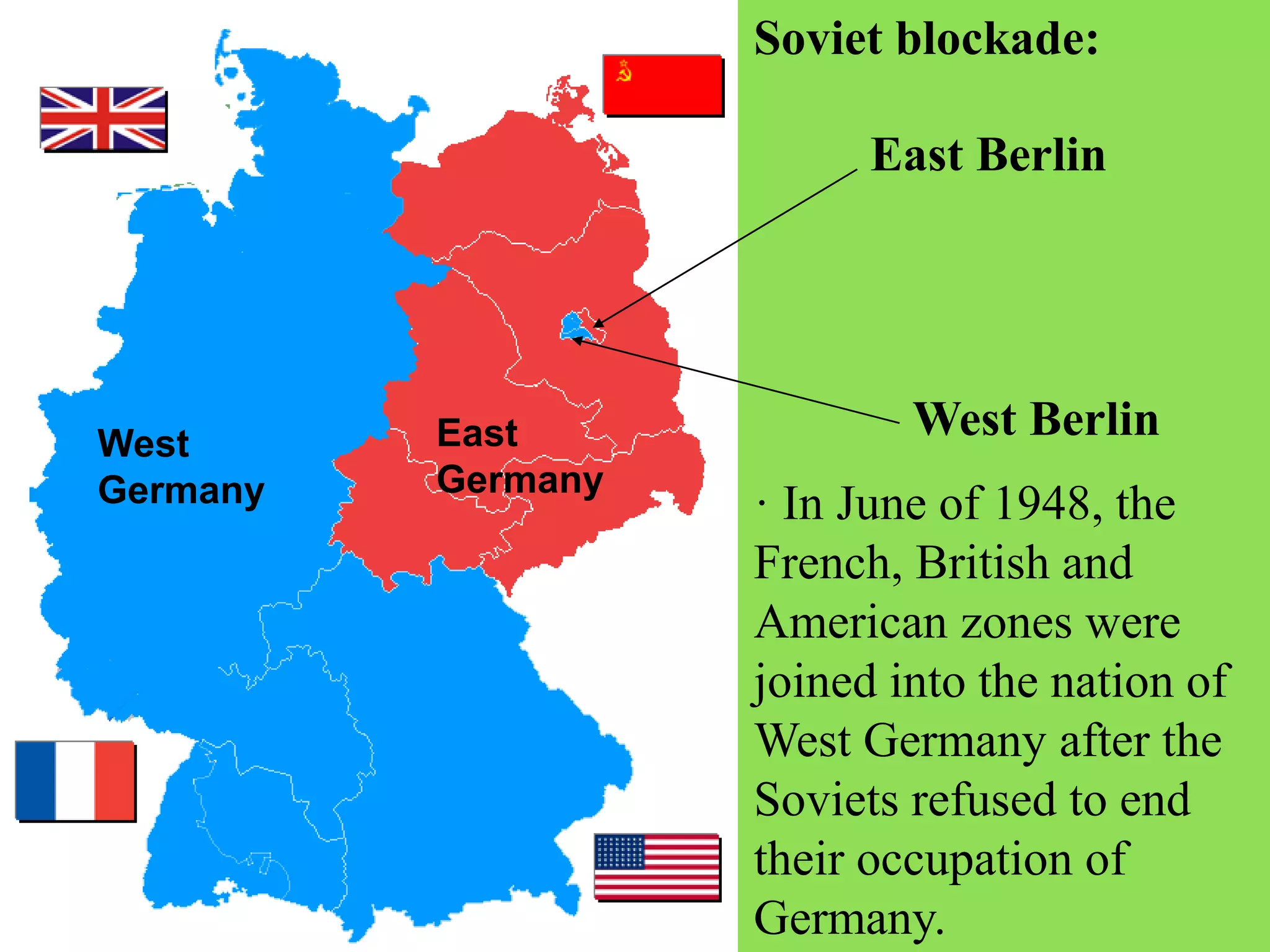 · In June of 1948, the
French, British and
American zones were
joined into the nation of
West Germany after the
Soviets refused to end
their occupation of
Germany.
Soviet blockade:
West
Germany
East
Germany
West Berlin
East Berlin
 