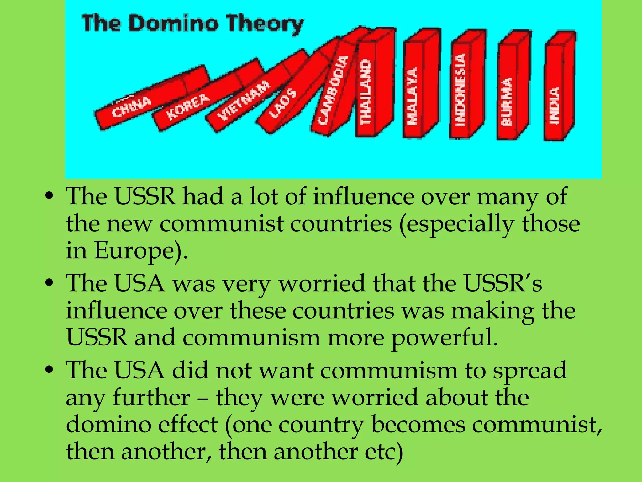 • The USSR had a lot of influence over many of
the new communist countries (especially those
in Europe).
• The USA was very worried that the USSR’s
influence over these countries was making the
USSR and communism more powerful.
• The USA did not want communism to spread
any further – they were worried about the
domino effect (one country becomes communist,
then another, then another etc)
 