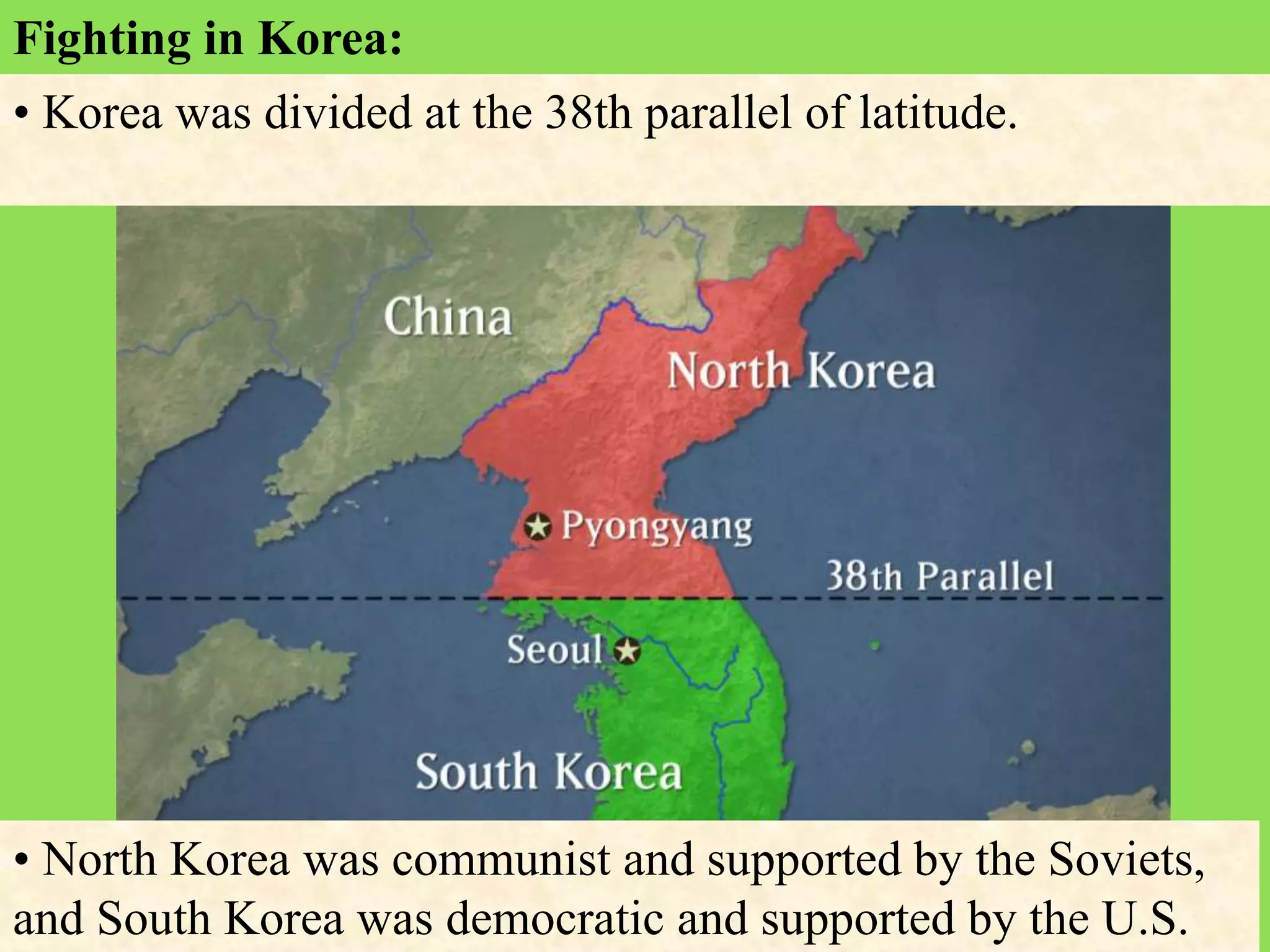 Fighting in Korea:
• Korea was divided at the 38th parallel of latitude.
• North Korea was communist and supported by the Soviets,
and South Korea was democratic and supported by the U.S.
 