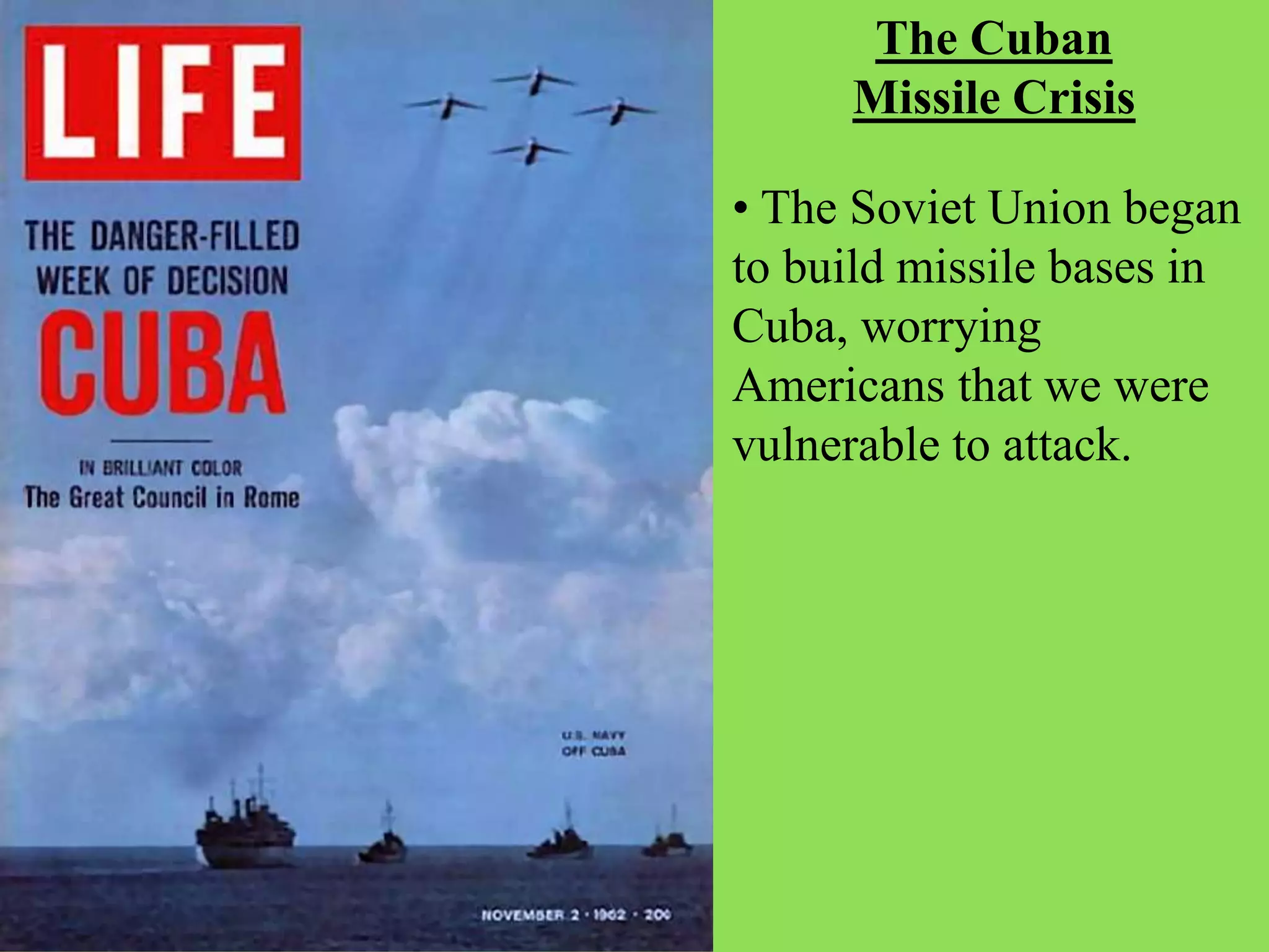 The Cuban
Missile Crisis
• The Soviet Union began
to build missile bases in
Cuba, worrying
Americans that we were
vulnerable to attack.
 