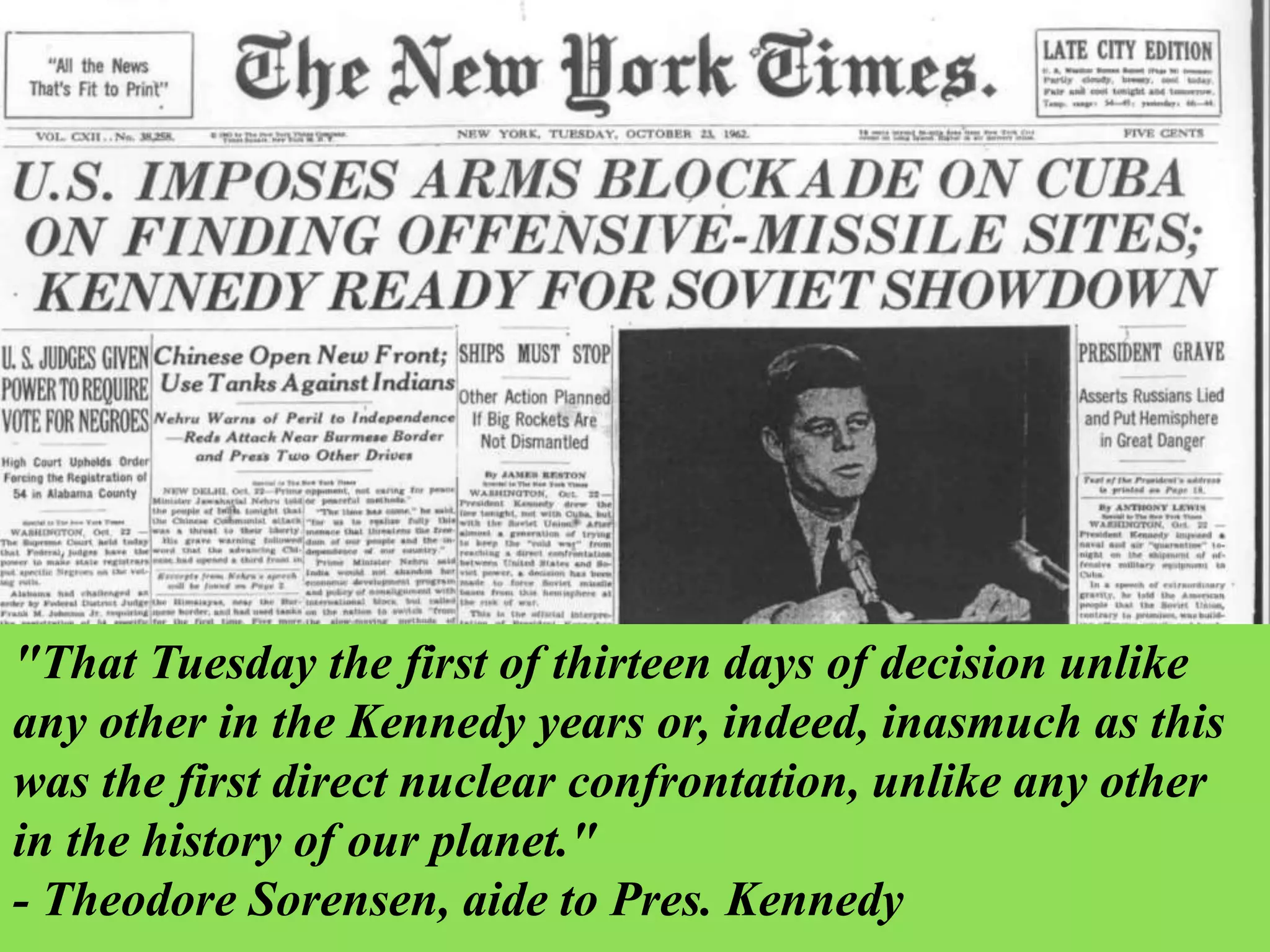 "That Tuesday the first of thirteen days of decision unlike
any other in the Kennedy years or, indeed, inasmuch as this
was the first direct nuclear confrontation, unlike any other
in the history of our planet."
- Theodore Sorensen, aide to Pres. Kennedy
 