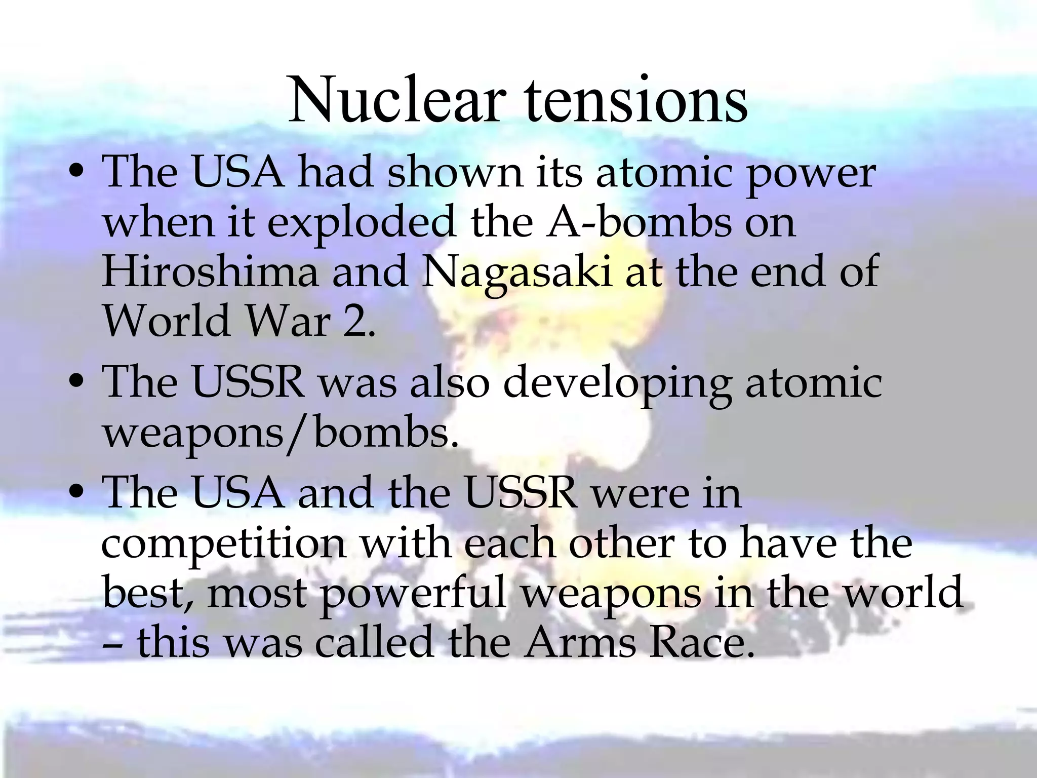 Nuclear tensions
• The USA had shown its atomic power
when it exploded the A-bombs on
Hiroshima and Nagasaki at the end of
World War 2.
• The USSR was also developing atomic
weapons/bombs.
• The USA and the USSR were in
competition with each other to have the
best, most powerful weapons in the world
– this was called the Arms Race.
 