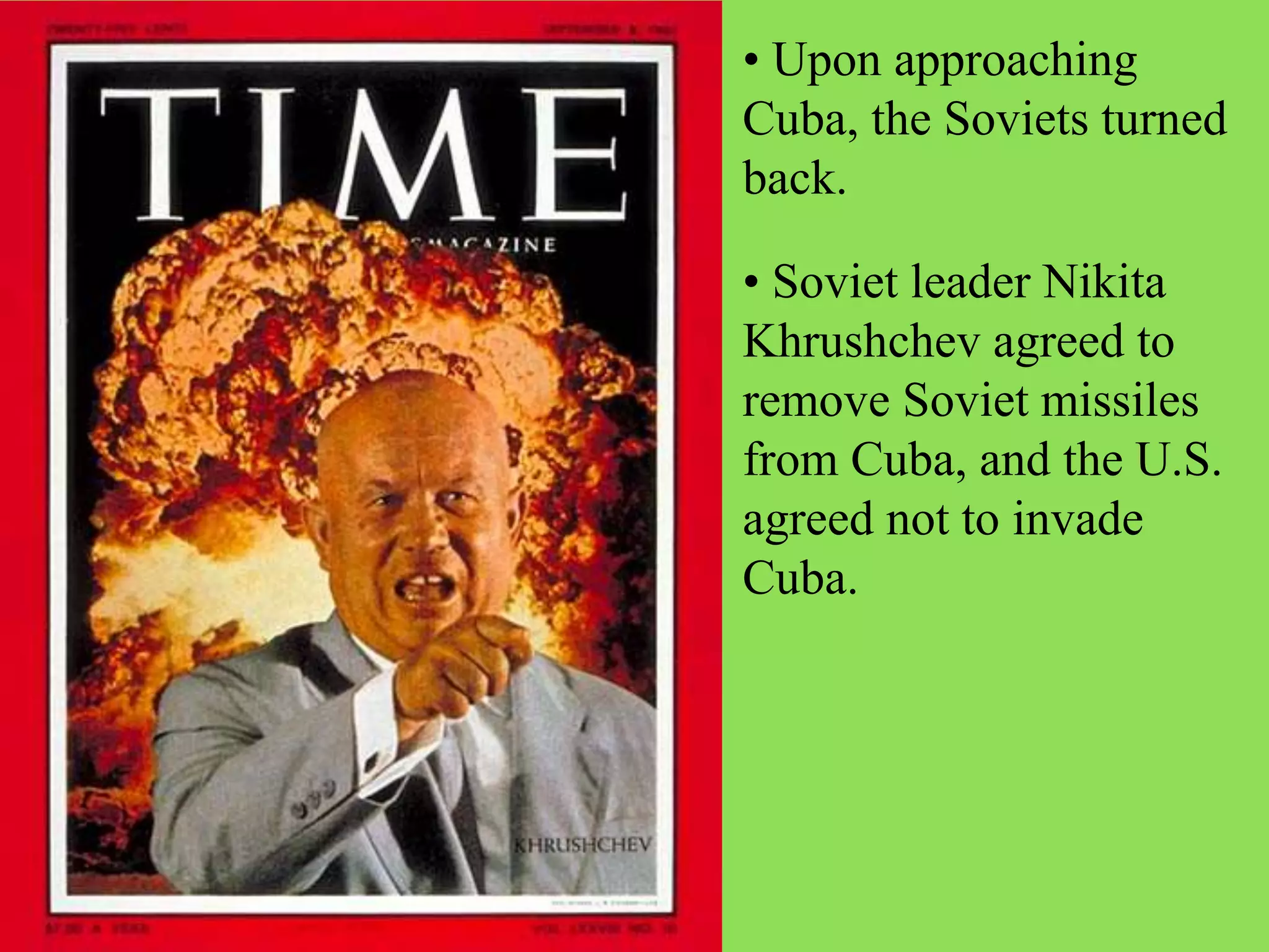 • Upon approaching
Cuba, the Soviets turned
back.
• Soviet leader Nikita
Khrushchev agreed to
remove Soviet missiles
from Cuba, and the U.S.
agreed not to invade
Cuba.
 