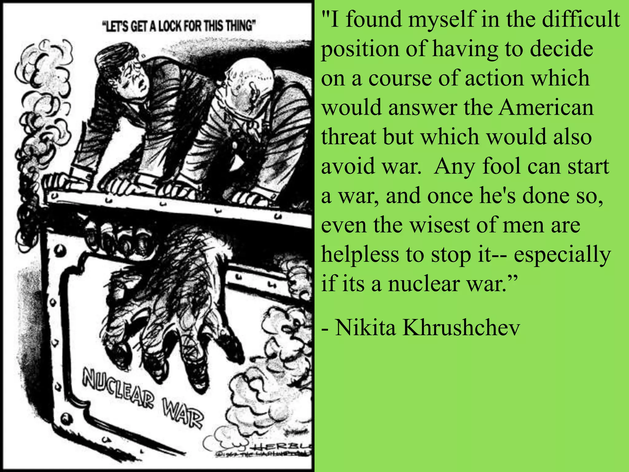 "I found myself in the difficult
position of having to decide
on a course of action which
would answer the American
threat but which would also
avoid war. Any fool can start
a war, and once he's done so,
even the wisest of men are
helpless to stop it-- especially
if its a nuclear war.”
- Nikita Khrushchev
 