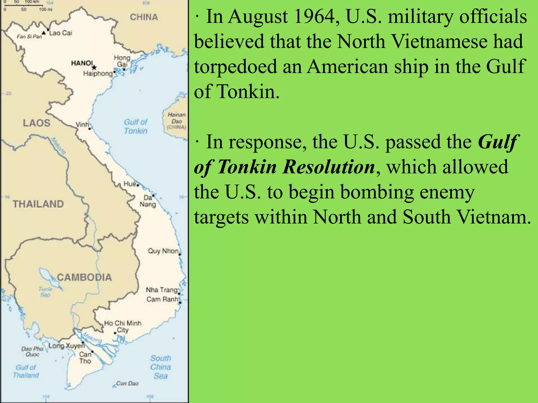· In August 1964, U.S. military officials
believed that the North Vietnamese had
torpedoed an American ship in the Gulf
of Tonkin.
· In response, the U.S. passed the Gulf
of Tonkin Resolution, which allowed
the U.S. to begin bombing enemy
targets within North and South Vietnam.
 