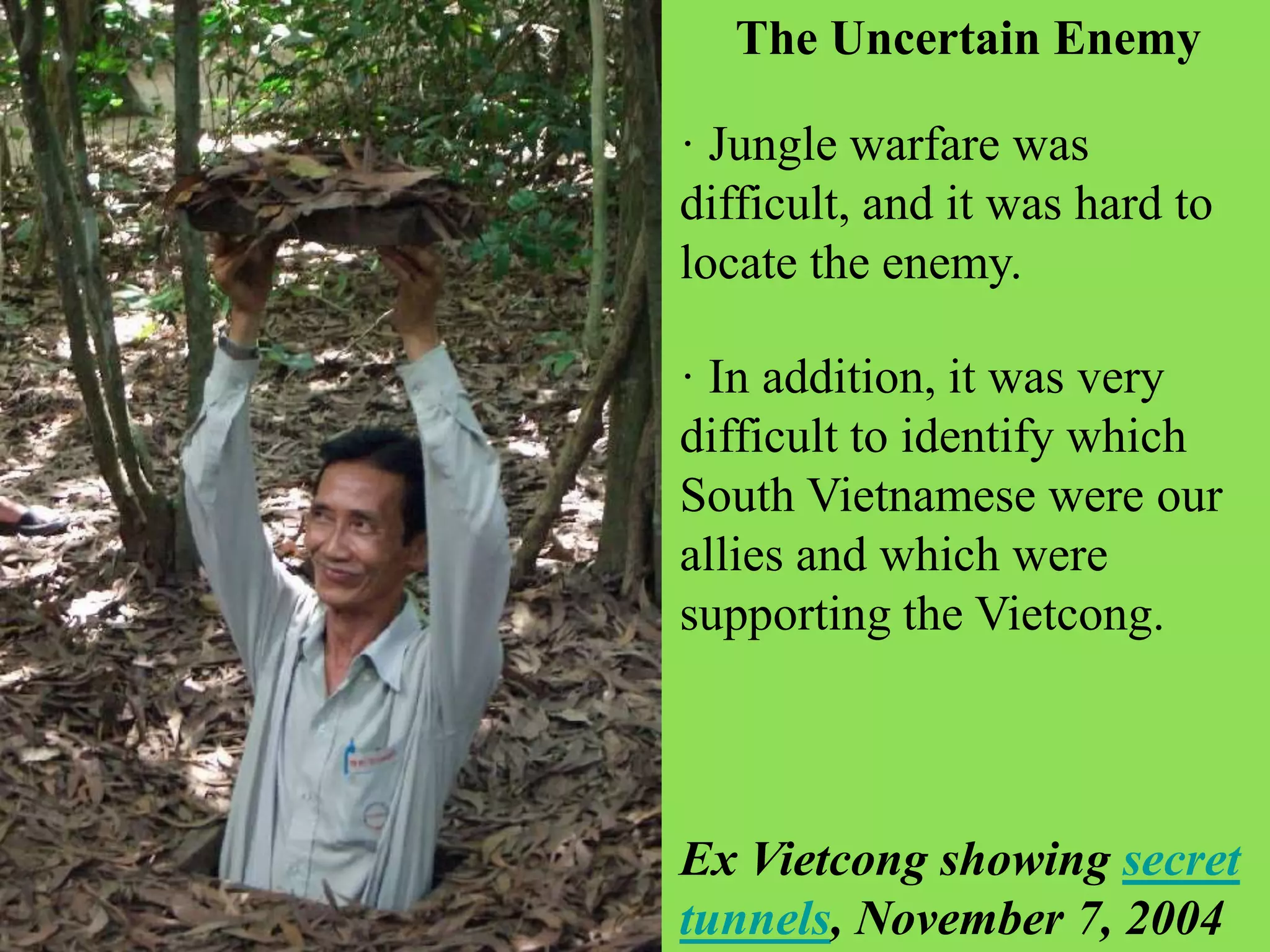 · In addition, it was very
difficult to identify which
South Vietnamese were our
allies and which were
supporting the Vietcong.
· Jungle warfare was
difficult, and it was hard to
locate the enemy.
The Uncertain Enemy
Ex Vietcong showing secret
tunnels, November 7, 2004
 
