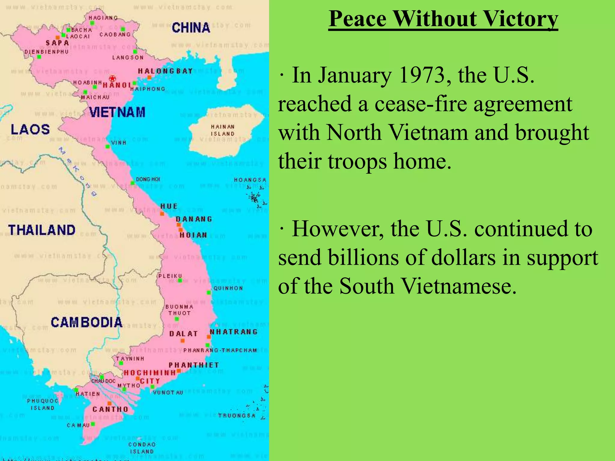 · However, the U.S. continued to
send billions of dollars in support
of the South Vietnamese.
Peace Without Victory
· In January 1973, the U.S.
reached a cease-fire agreement
with North Vietnam and brought
their troops home.
 