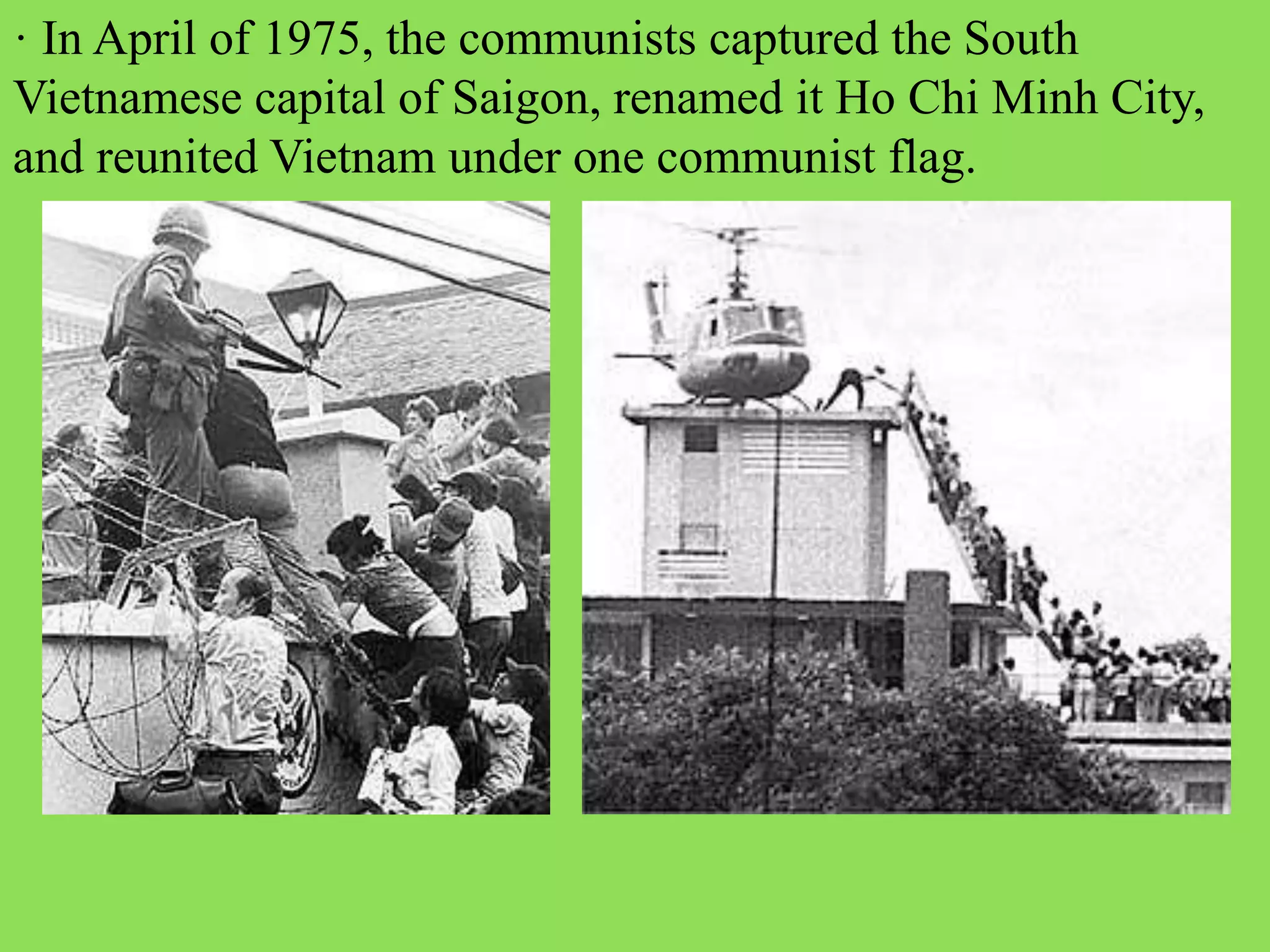 · In April of 1975, the communists captured the South
Vietnamese capital of Saigon, renamed it Ho Chi Minh City,
and reunited Vietnam under one communist flag.
 