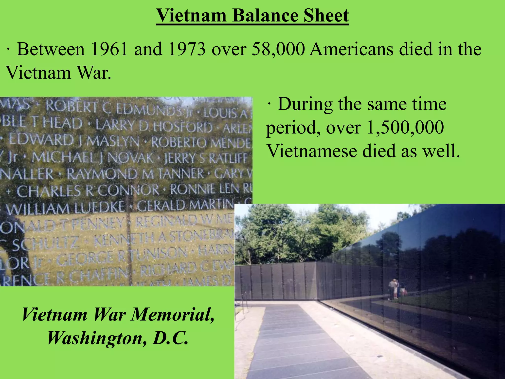 · Between 1961 and 1973 over 58,000 Americans died in the
Vietnam War.
Vietnam Balance Sheet
· During the same time
period, over 1,500,000
Vietnamese died as well.
Vietnam War Memorial,
Washington, D.C.
 
