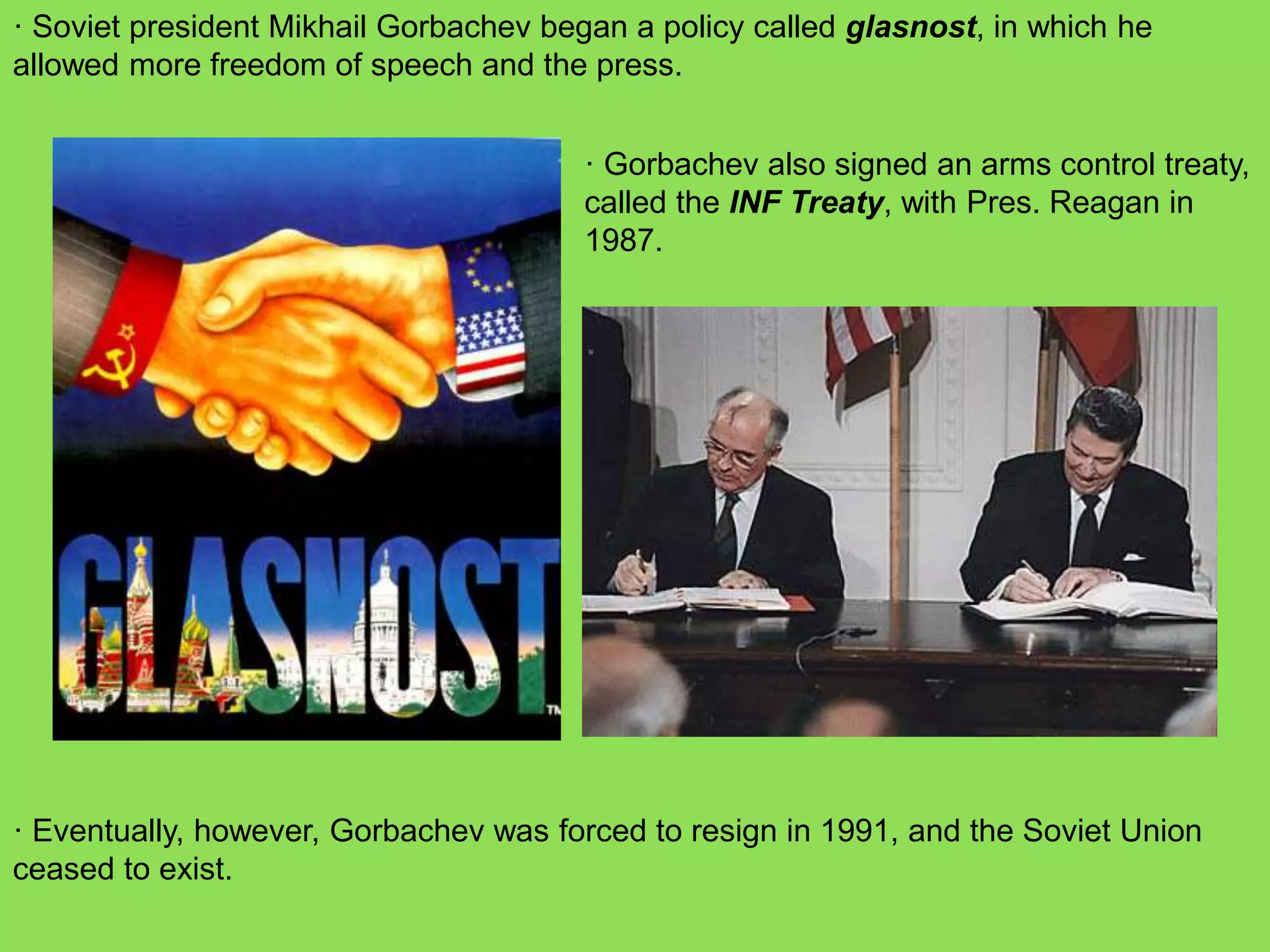 · Soviet president Mikhail Gorbachev began a policy called glasnost, in which he
allowed more freedom of speech and the press.
· Gorbachev also signed an arms control treaty,
called the INF Treaty, with Pres. Reagan in
1987.
· Eventually, however, Gorbachev was forced to resign in 1991, and the Soviet Union
ceased to exist.
 