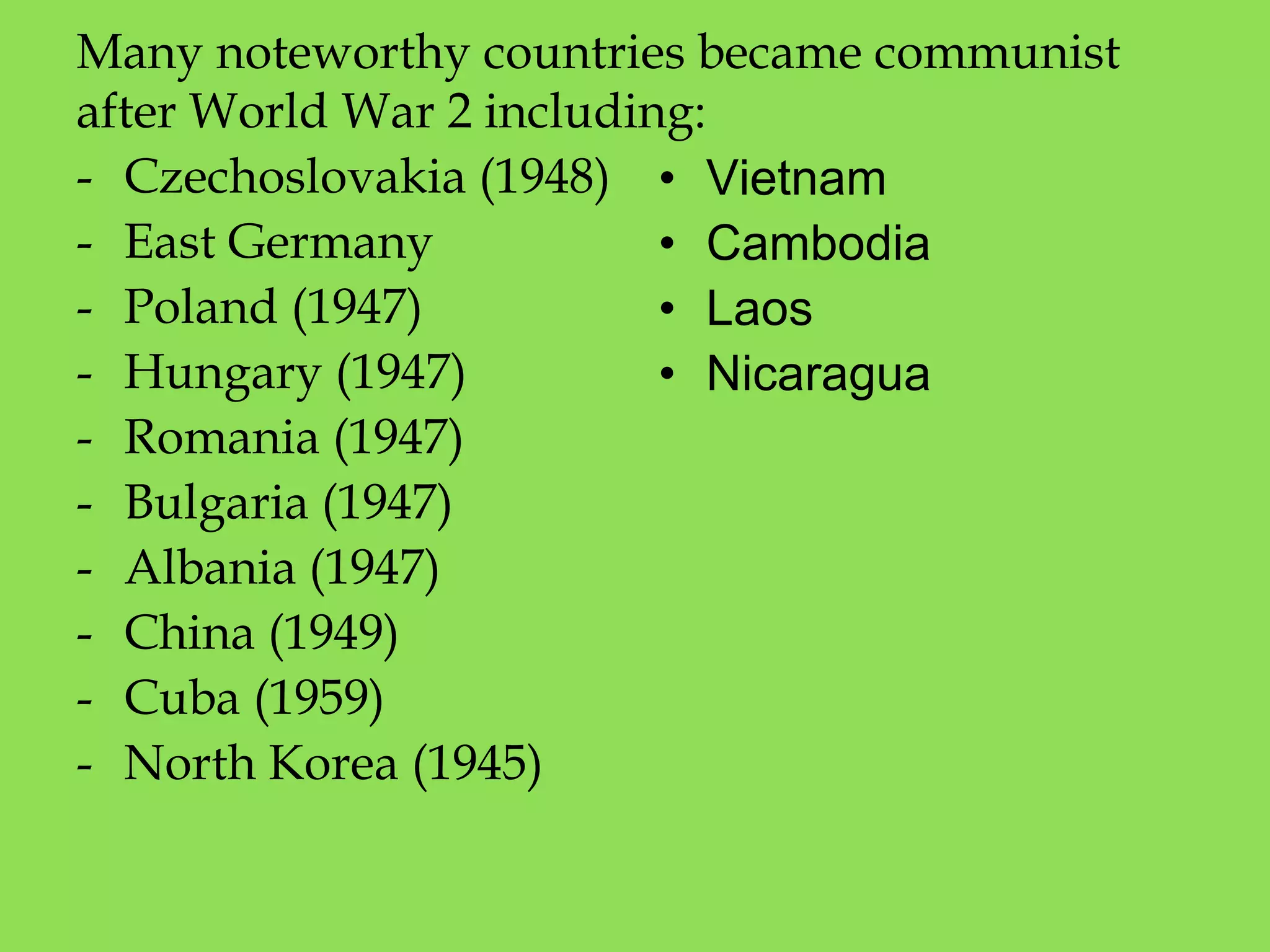 Many noteworthy countries became communist
after World War 2 including:
- Czechoslovakia (1948)
- East Germany
- Poland (1947)
- Hungary (1947)
- Romania (1947)
- Bulgaria (1947)
- Albania (1947)
- China (1949)
- Cuba (1959)
- North Korea (1945)
• Vietnam
• Cambodia
• Laos
• Nicaragua
 