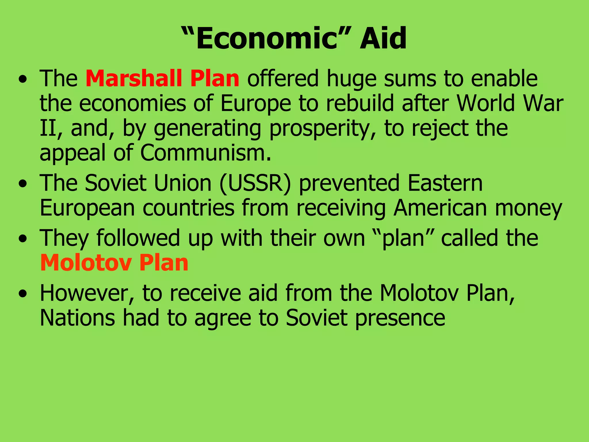 “Economic” Aid
• The Marshall Plan offered huge sums to enable
the economies of Europe to rebuild after World War
II, and, by generating prosperity, to reject the
appeal of Communism.
• The Soviet Union (USSR) prevented Eastern
European countries from receiving American money
• They followed up with their own “plan” called the
Molotov Plan
• However, to receive aid from the Molotov Plan,
Nations had to agree to Soviet presence
 