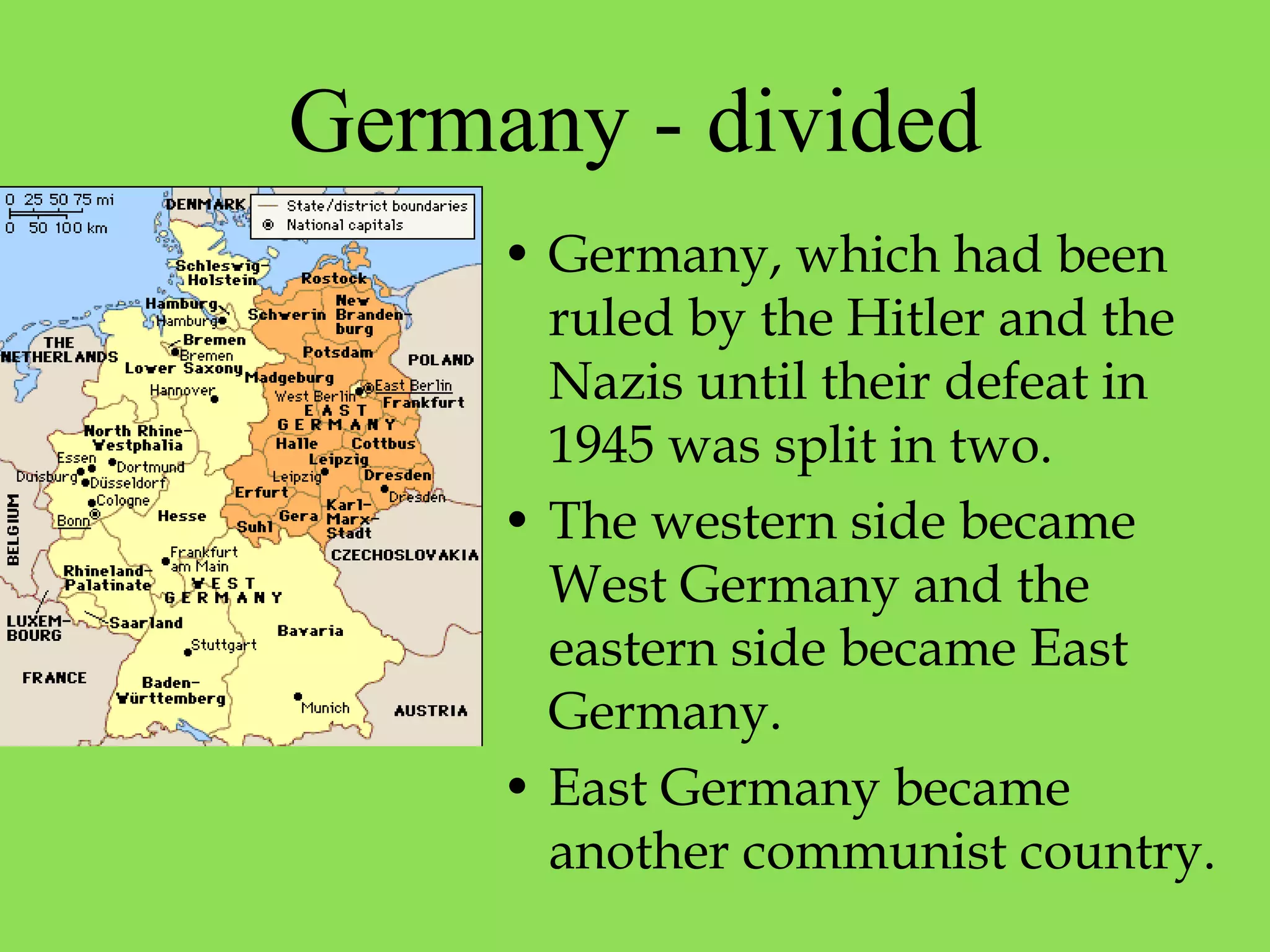 Germany - divided
• Germany, which had been
ruled by the Hitler and the
Nazis until their defeat in
1945 was split in two.
• The western side became
West Germany and the
eastern side became East
Germany.
• East Germany became
another communist country.
 