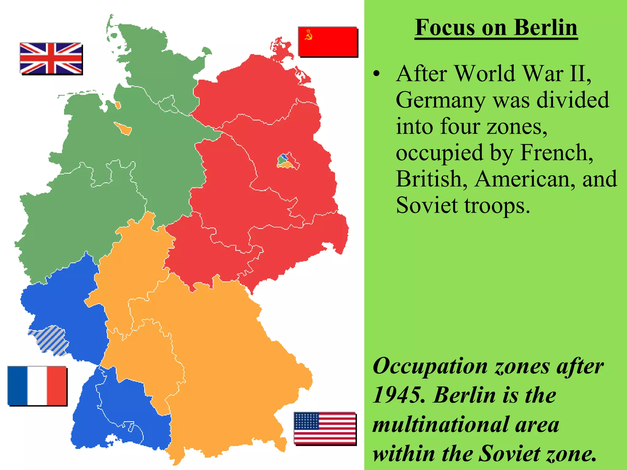 Focus on Berlin
• After World War II,
Germany was divided
into four zones,
occupied by French,
British, American, and
Soviet troops.
Occupation zones after
1945. Berlin is the
multinational area
within the Soviet zone.
 