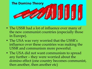 • The USSR had a lot of influence over many of
the new communist countries (especially those
in Europe).
• The USA was very worried that the USSR’s
influence over these countries was making the
USSR and communism more powerful.
• The USA did not want communism to spread
any further – they were worried about the
domino effect (one country becomes communist,
then another, then another etc)
 