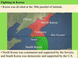 Fighting in Korea:
• Korea was divided at the 38th parallel of latitude.
• North Korea was communist and supported by the Soviets,
and South Korea was democratic and supported by the U.S.
 