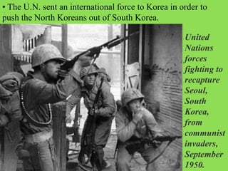 • The U.N. sent an international force to Korea in order to
push the North Koreans out of South Korea.
United
Nations
forces
fighting to
recapture
Seoul,
South
Korea,
from
communist
invaders,
September
1950.
 