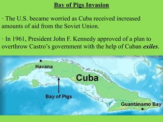 Bay of Pigs Invasion
· The U.S. became worried as Cuba received increased
amounts of aid from the Soviet Union.
· In 1961, President John F. Kennedy approved of a plan to
overthrow Castro’s government with the help of Cuban exiles.
 