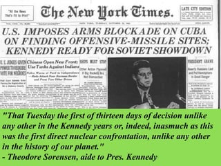 "That Tuesday the first of thirteen days of decision unlike
any other in the Kennedy years or, indeed, inasmuch as this
was the first direct nuclear confrontation, unlike any other
in the history of our planet."
- Theodore Sorensen, aide to Pres. Kennedy
 