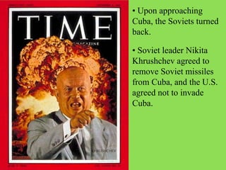 • Upon approaching
Cuba, the Soviets turned
back.
• Soviet leader Nikita
Khrushchev agreed to
remove Soviet missiles
from Cuba, and the U.S.
agreed not to invade
Cuba.
 