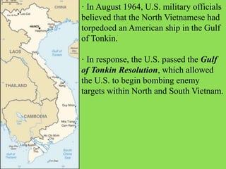 · In August 1964, U.S. military officials
believed that the North Vietnamese had
torpedoed an American ship in the Gulf
of Tonkin.
· In response, the U.S. passed the Gulf
of Tonkin Resolution, which allowed
the U.S. to begin bombing enemy
targets within North and South Vietnam.
 