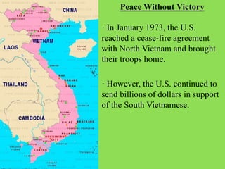 · However, the U.S. continued to
send billions of dollars in support
of the South Vietnamese.
Peace Without Victory
· In January 1973, the U.S.
reached a cease-fire agreement
with North Vietnam and brought
their troops home.
 