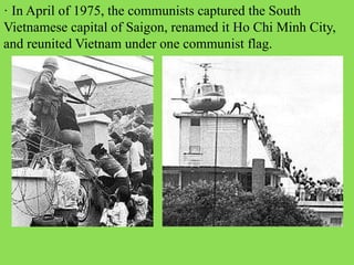 · In April of 1975, the communists captured the South
Vietnamese capital of Saigon, renamed it Ho Chi Minh City,
and reunited Vietnam under one communist flag.
 