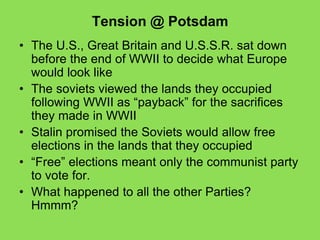 Tension @ Potsdam
• The U.S., Great Britain and U.S.S.R. sat down
before the end of WWII to decide what Europe
would look like
• The soviets viewed the lands they occupied
following WWII as “payback” for the sacrifices
they made in WWII
• Stalin promised the Soviets would allow free
elections in the lands that they occupied
• “Free” elections meant only the communist party
to vote for.
• What happened to all the other Parties?
Hmmm?
 