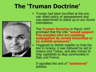 The ‘Truman Doctrine’
• Truman had been horrified at the pre-
war Allied policy of appeasement and
was determined to stand up to any Soviet
intimidation.
The Truman Doctrine in March 1947
promised that the USA “would support
free peoples who are resisting
subjugation by armed minorities or
by outside pressures”.
• Triggered by British inability to hold the
line in Greece, it was followed by aid to
Greece and Turkey, and also money to
help capitalists to stop communists in
Italy and France.
It signalled the end of “isolationst”
policies.
 