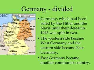 Germany - divided
• Germany, which had been
ruled by the Hitler and the
Nazis until their defeat in
1945 was split in two.
• The western side became
West Germany and the
eastern side became East
Germany.
• East Germany became
another communist country.
 